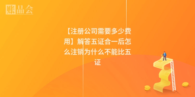 【注册公司需要多少费用】解答五证合一后怎么注销为什么不能比五证