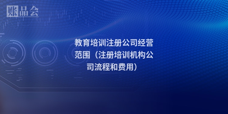 教育培训注册公司经营范围（注册培训机构公司流程和费用）