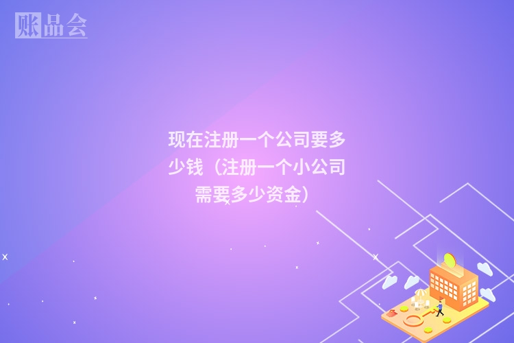 现在注册一个公司要多少钱（注册一个小公司需要多少资金）
