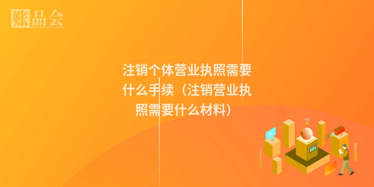 注销个体营业执照需要什么手续（注销营业执照需要什么材料）