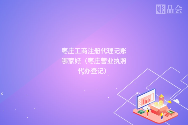 枣庄工商注册代理记账哪家好（枣庄营业执照代办登记）