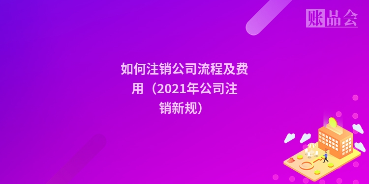 如何注销公司流程及费用（2021年公司注销新规）