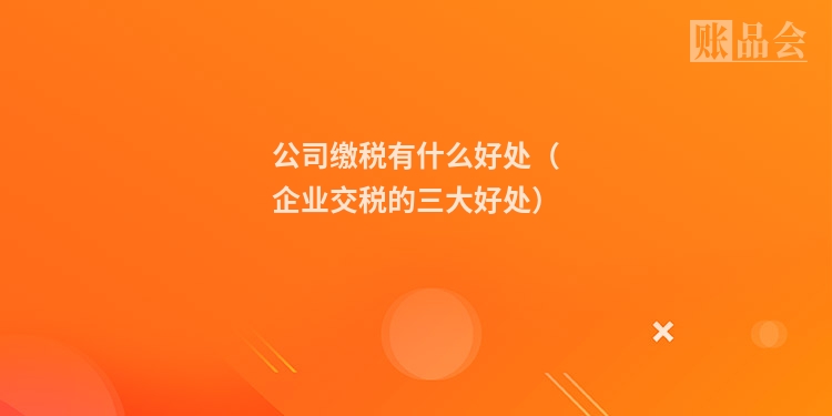 公司缴税有什么好处（企业交税的三大好处）