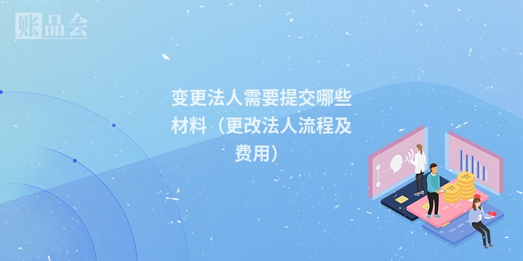 变更法人需要提交哪些材料（更改法人流程及费用）