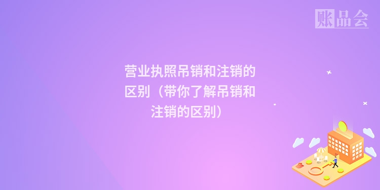 营业执照吊销和注销的区别（带你了解吊销和注销的区别）