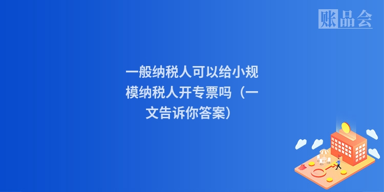 一般纳税人可以给小规模纳税人开专票吗（一文告诉你答案）