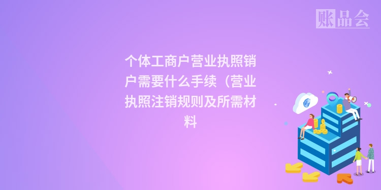 个体工商户营业执照销户需要什么手续（营业执照注销规则及所需材料