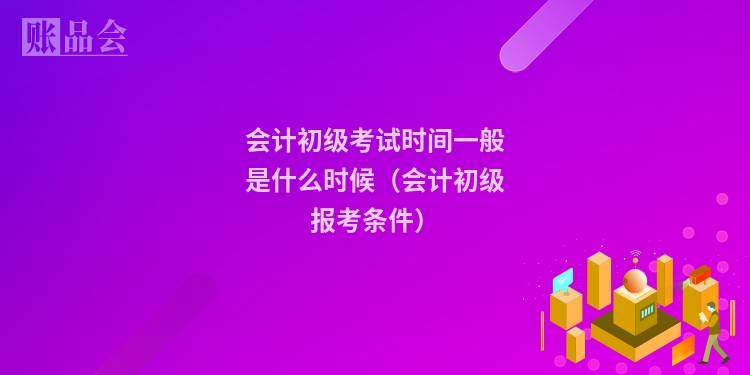 会计初级考试时间一般是什么时候（会计初级报考条件）