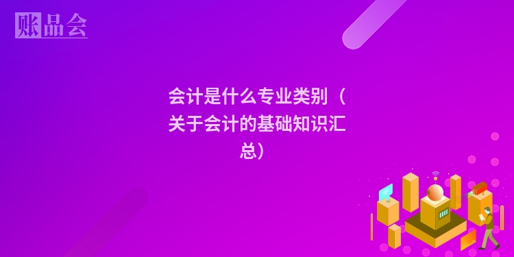 会计是什么专业类别（关于会计的基础知识汇总）