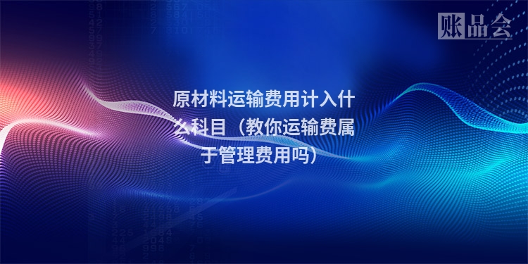 原材料运输费用计入什么科目（教你运输费属于管理费用吗）
