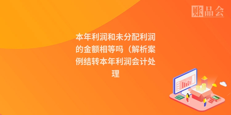 本年利润和未分配利润的金额相等吗（解析案例结转本年利润会计处理