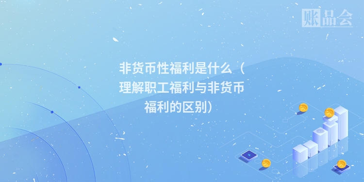 非货币性福利是什么（理解职工福利与非货币福利的区别）