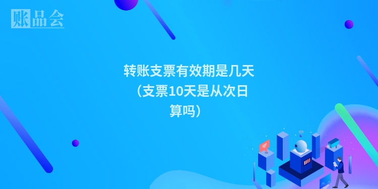 转账支票有效期是几天（支票10天是从次日算吗）