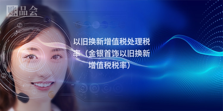 以旧换新增值税处理税率（金银首饰以旧换新增值税税率）