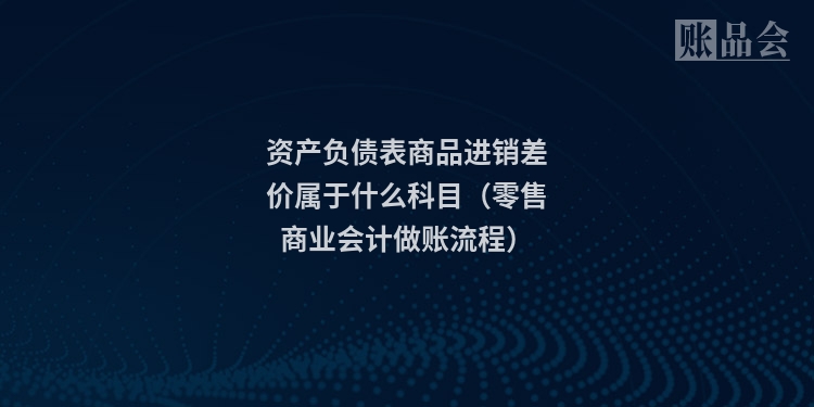 资产负债表商品进销差价属于什么科目（零售商业会计做账流程）