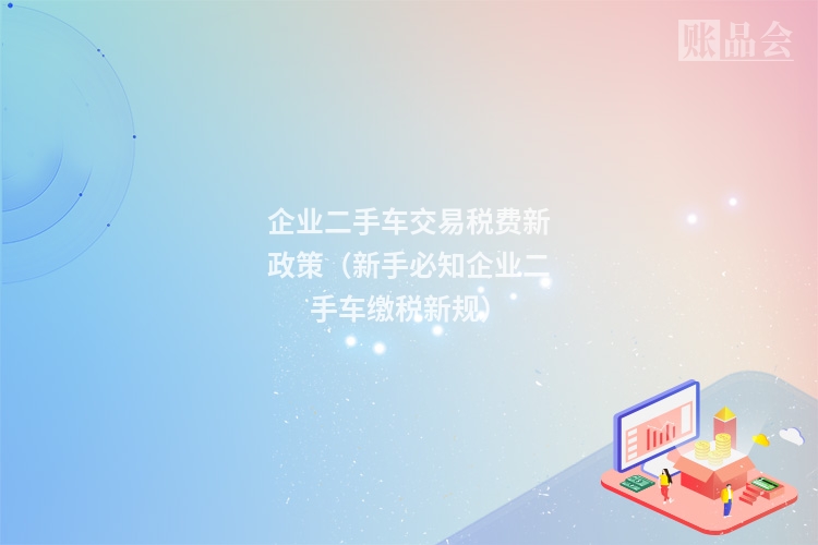 企业二手车交易税费新政策（新手必知企业二手车缴税新规）