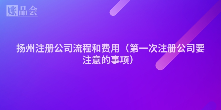 扬州注册公司流程和费用（第一次注册公司要注意的事项）
