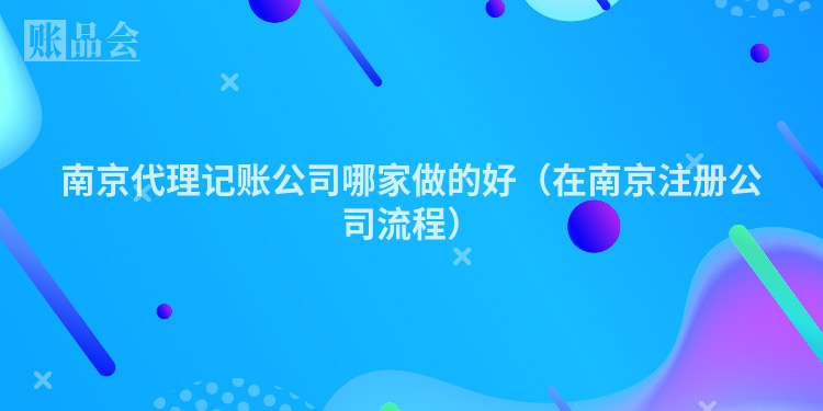 南京代理记账公司哪家做的好（在南京注册公司流程）