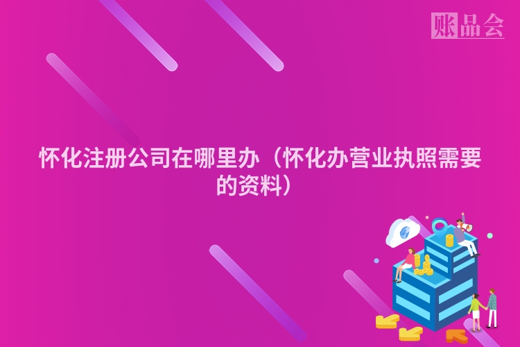 怀化注册公司在哪里办（怀化办营业执照需要的资料）