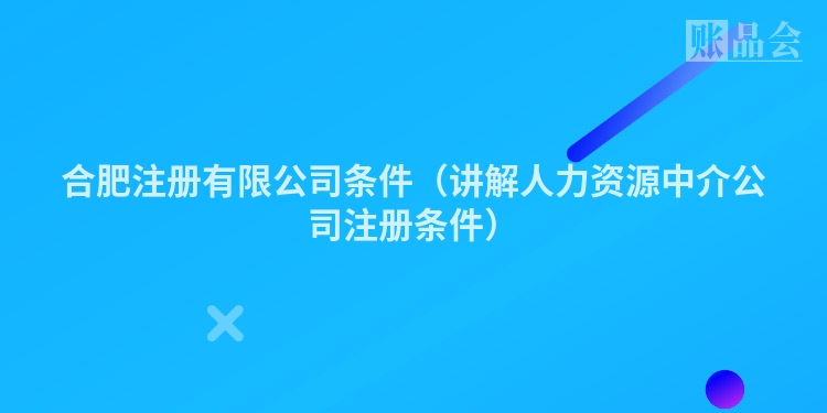 合肥注册有限公司条件（讲解人力资源中介公司注册条件）