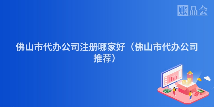 佛山市代办公司注册哪家好（佛山市代办公司推荐）