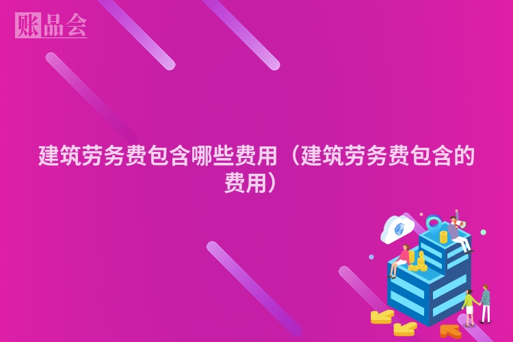 建筑劳务费包含哪些费用（建筑劳务费包含的费用）