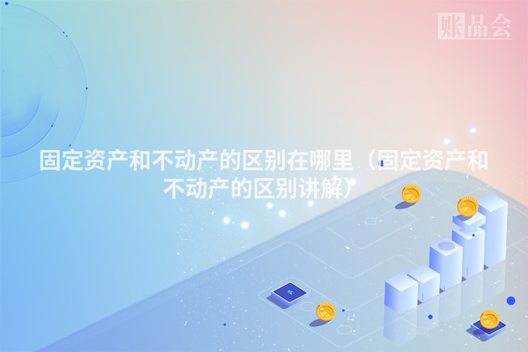 固定资产和不动产的区别在哪里（固定资产和不动产的区别讲解）
