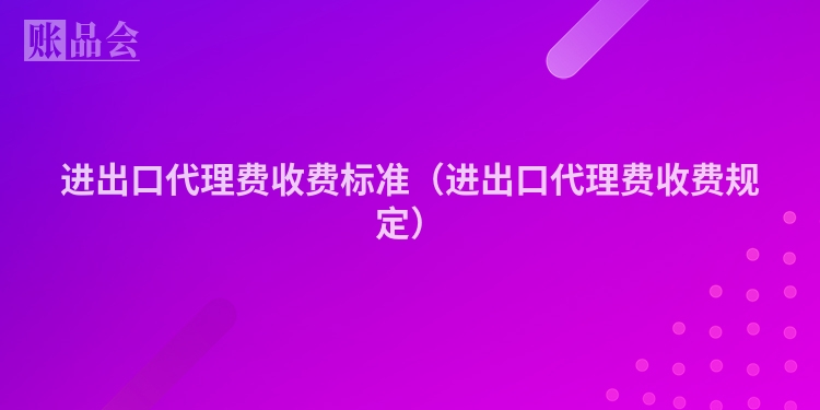 进出口代理费收费标准（进出口代理费收费规定）