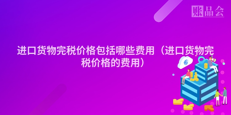 进口货物完税价格包括哪些费用（进口货物完税价格的费用）