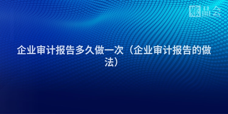 企业审计报告多久做一次（企业审计报告的做法）