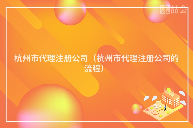 杭州市代理注册公司（杭州市代理注册公司的流程）