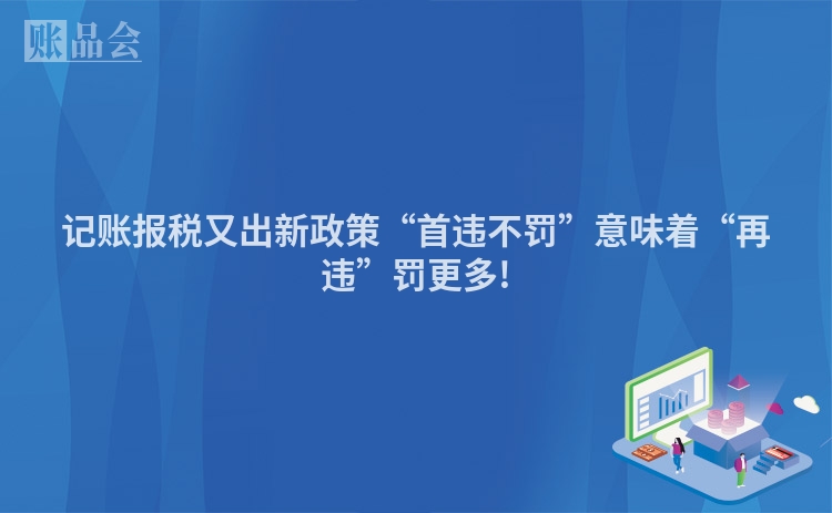 记账报税又出新政策“首违不罚”意味着“再违”罚更多!