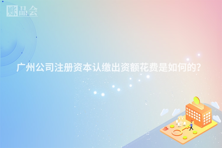 广州公司注册资本认缴出资额花费是如何的？