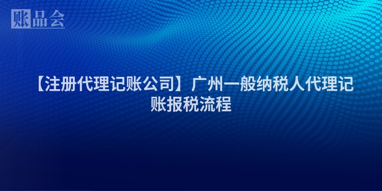 【注册代理记账公司】广州一般纳税人代理记账报税流程