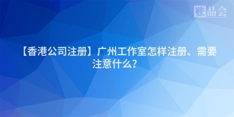 【香港公司注册】广州工作室怎样注册、需要注意什么？