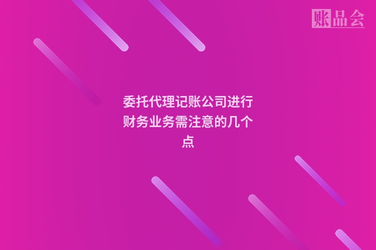 委托代理记账公司进行财务业务需注意的几个点