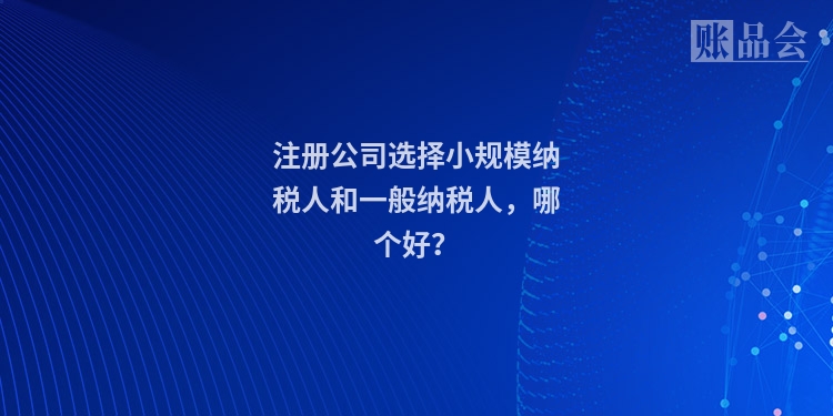 注册公司选择小规模纳税人和一般纳税人,哪个好?