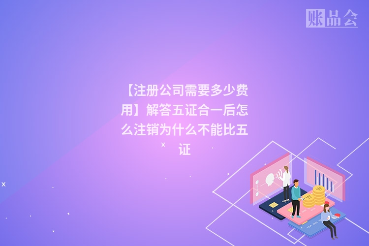 【注册公司需要多少费用】解答五证合一后怎么注销为什么不能比五证