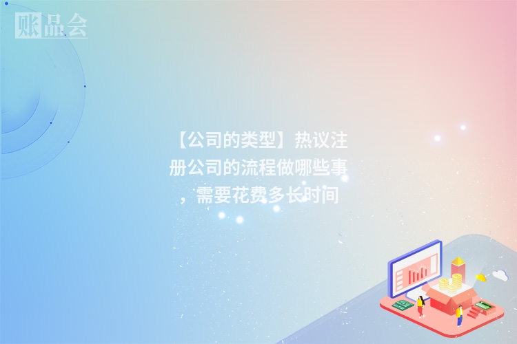 【公司的类型】热议注册公司的流程做哪些事，需要花费多长时间