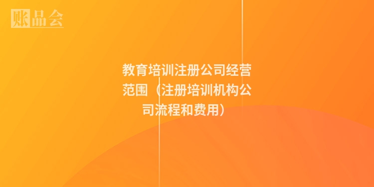教育培训注册公司经营范围（注册培训机构公司流程和费用）