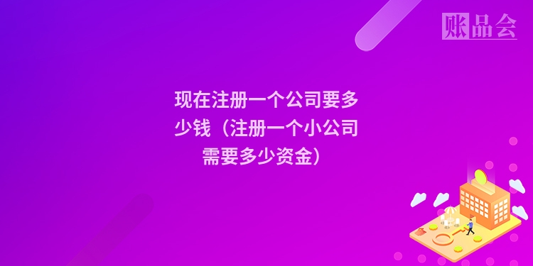 现在注册一个公司要多少钱（注册一个小公司需要多少资金）