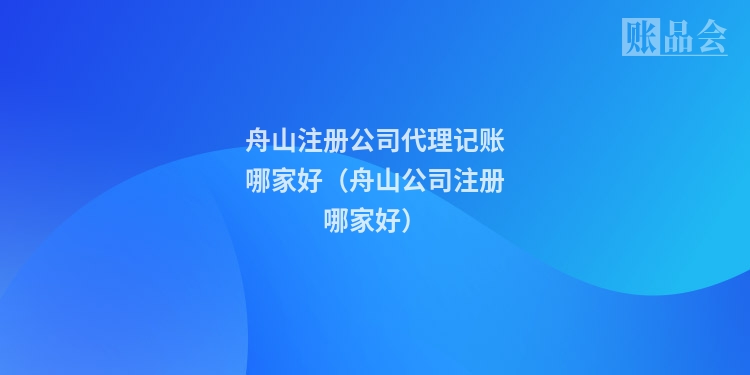 舟山注册公司代理记账哪家好（舟山公司注册哪家好）