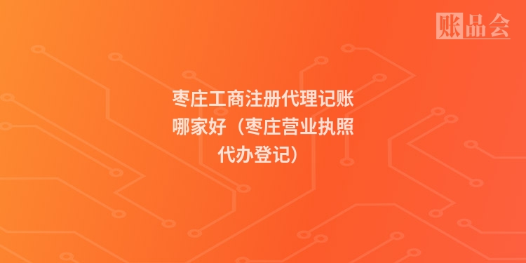 枣庄工商注册代理记账哪家好（枣庄营业执照代办登记）