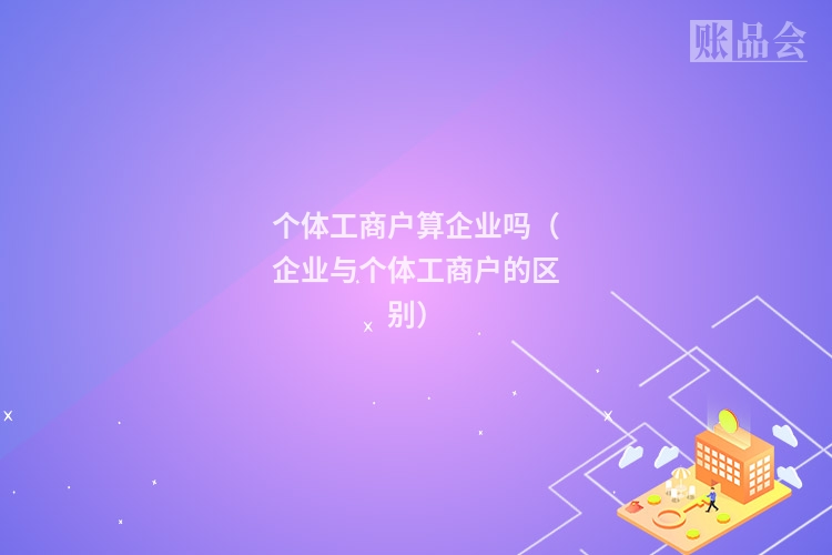 个体工商户算企业吗（企业与个体工商户的区别）