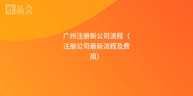 广州注册新公司流程（注册公司最新流程及费用）