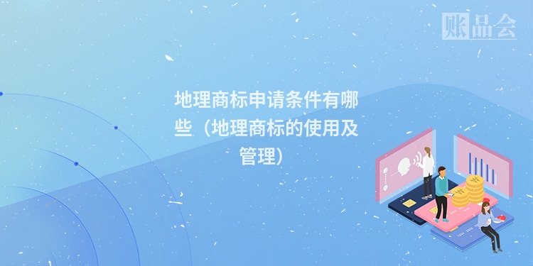地理商标申请条件有哪些（地理商标的使用及管理）
