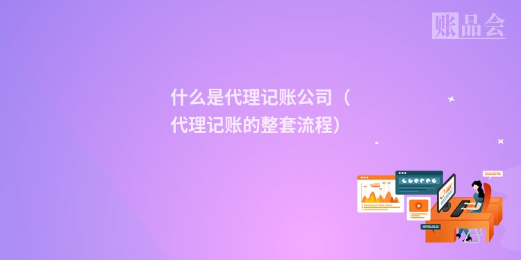 什么是代理记账公司（代理记账的整套流程）