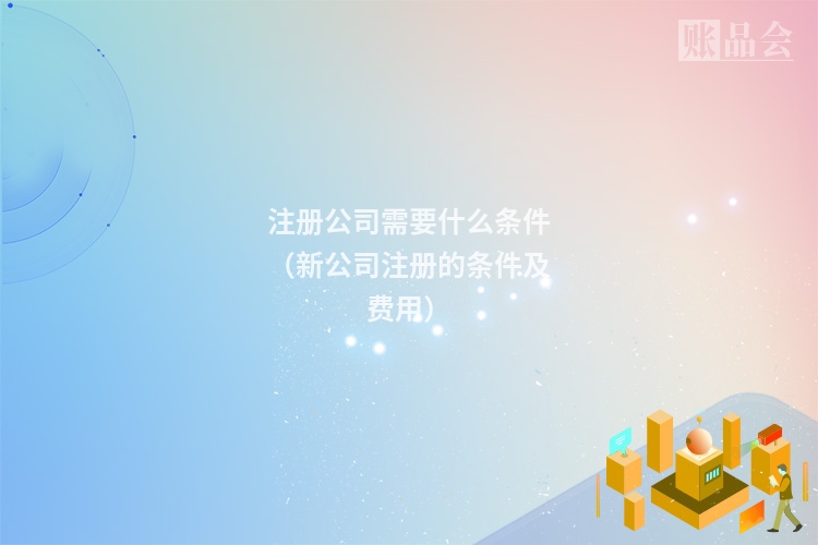 注册公司需要什么条件（新公司注册的条件及费用）