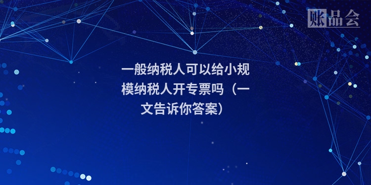 一般纳税人可以给小规模纳税人开专票吗(一文告诉你答案)