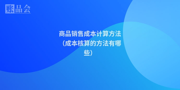 商品销售成本计算方法(成本核算的方法有哪些)